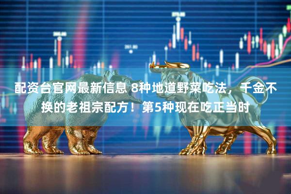 配资台官网最新信息 8种地道野菜吃法，千金不换的老祖宗配方！第5种现在吃正当时