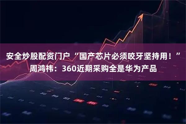 安全炒股配资门户 “国产芯片必须咬牙坚持用！”周鸿祎：360近期采购全是华为产品