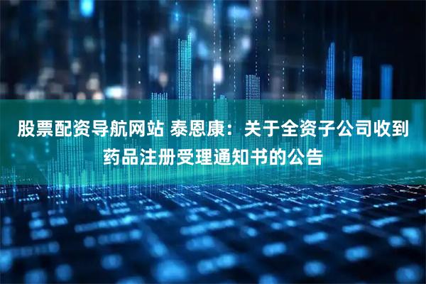股票配资导航网站 泰恩康：关于全资子公司收到药品注册受理通知书的公告