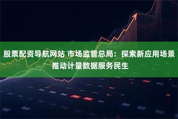 股票配资导航网站 市场监管总局：探索新应用场景 推动计量数据服务民生