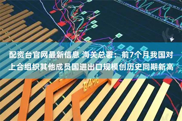 配资台官网最新信息 海关总署：前7个月我国对上合组织其他成员国进出口规模创历史同期新高