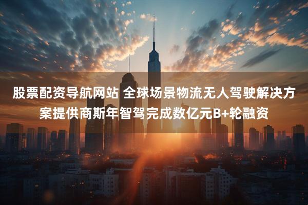 股票配资导航网站 全球场景物流无人驾驶解决方案提供商斯年智驾完成数亿元B+轮融资