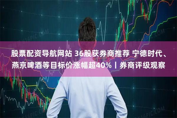 股票配资导航网站 36股获券商推荐 宁德时代、燕京啤酒等目标价涨幅超40%丨券商评级观察