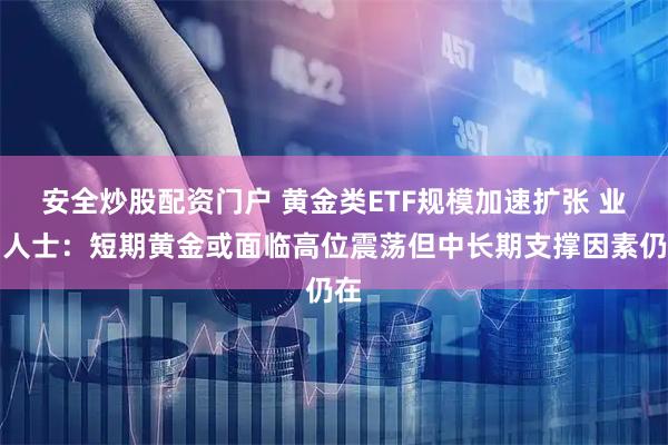 安全炒股配资门户 黄金类ETF规模加速扩张 业内人士：短期黄金或面临高位震荡但中长期支撑因素仍在
