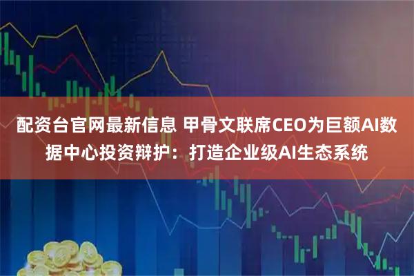 配资台官网最新信息 甲骨文联席CEO为巨额AI数据中心投资辩护：打造企业级AI生态系统
