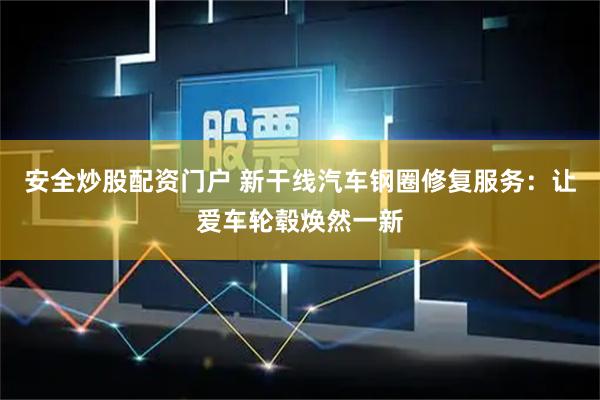 安全炒股配资门户 新干线汽车钢圈修复服务：让爱车轮毂焕然一新