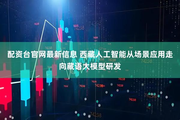 配资台官网最新信息 西藏人工智能从场景应用走向藏语大模型研发