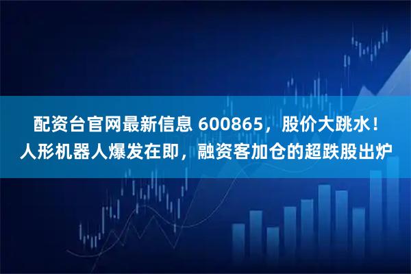 配资台官网最新信息 600865，股价大跳水！人形机器人爆发在即，融资客加仓的超跌股出炉