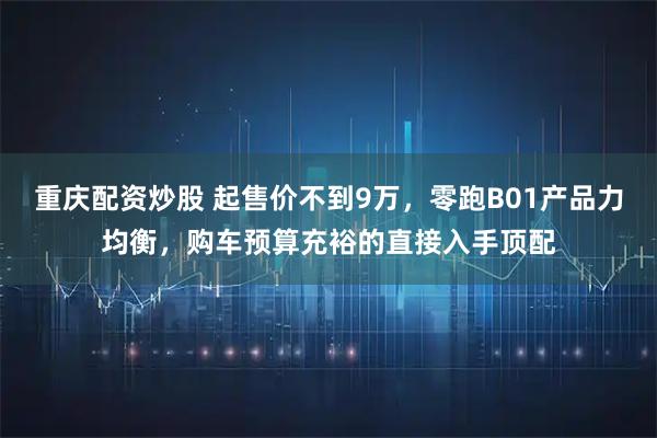 重庆配资炒股 起售价不到9万，零跑B01产品力均衡，购车预算充裕的直接入手顶配