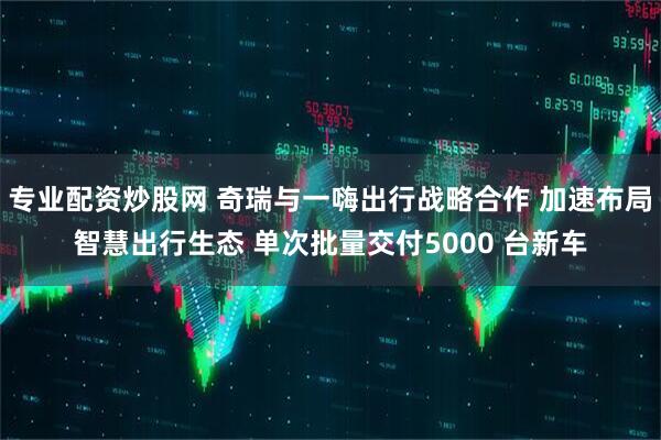 专业配资炒股网 奇瑞与一嗨出行战略合作 加速布局智慧出行生态 单次批量交付5000 台新车