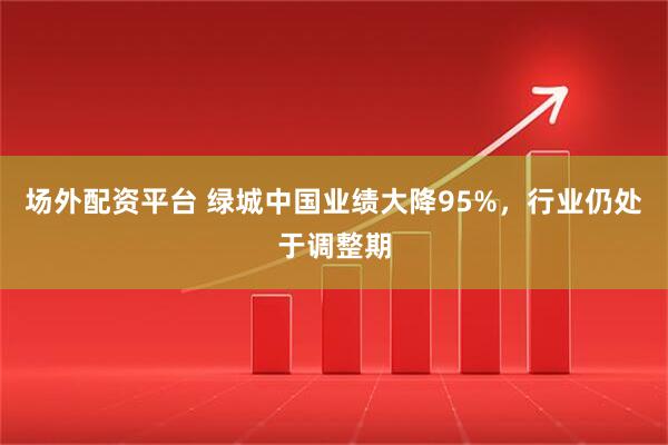 场外配资平台 绿城中国业绩大降95%，行业仍处于调整期