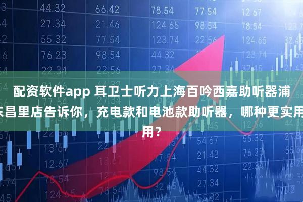 配资软件app 耳卫士听力上海百吟西嘉助听器浦东昌里店告诉你，充电款和电池款助听器，哪种更实用？