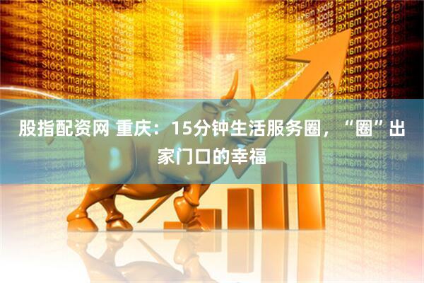 股指配资网 重庆：15分钟生活服务圈，“圈”出家门口的幸福