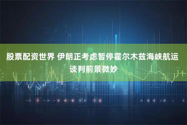 股票配资世界 伊朗正考虑暂停霍尔木兹海峡航运 谈判前景微妙