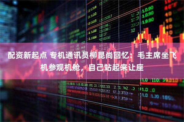 配资新起点 专机通讯员柳昆尚回忆：毛主席坐飞机参观机舱，自己站起来让座