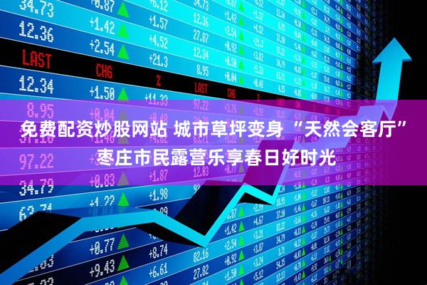 免费配资炒股网站 城市草坪变身 “天然会客厅” 枣庄市民露营乐享春日好时光