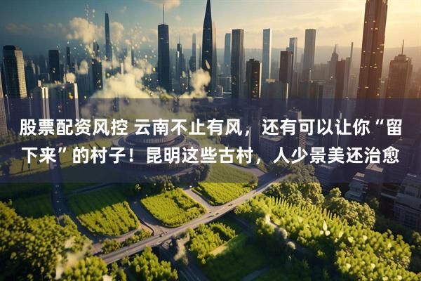 股票配资风控 云南不止有风，还有可以让你“留下来”的村子！昆明这些古村，人少景美还治愈