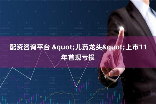 配资咨询平台 "儿药龙头"上市11年首现亏损