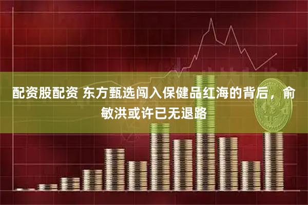 配资股配资 东方甄选闯入保健品红海的背后，俞敏洪或许已无退路