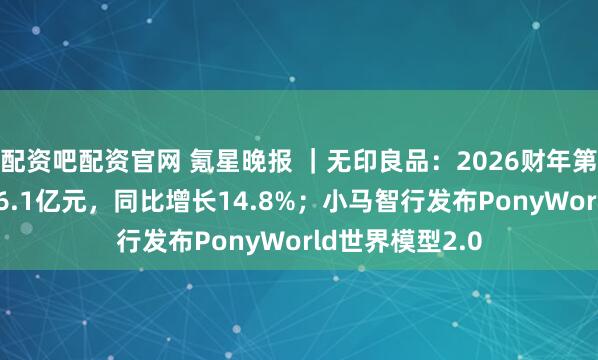 配资吧配资官网 氪星晚报 ｜无印良品：2026财年第二季度营收196.1亿元，同比增长14.8%；小马智行发布PonyWorld世界模型2.0