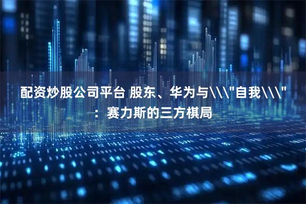 配资炒股公司平台 股东、华为与\＂自我\＂：赛力斯的三方棋局