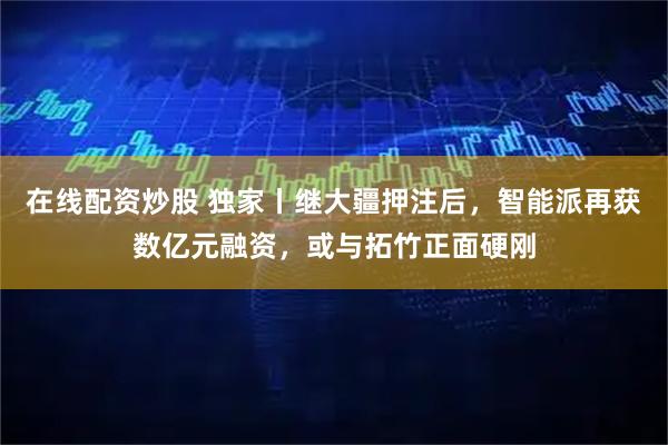 在线配资炒股 独家丨继大疆押注后，智能派再获数亿元融资，或与拓竹正面硬刚