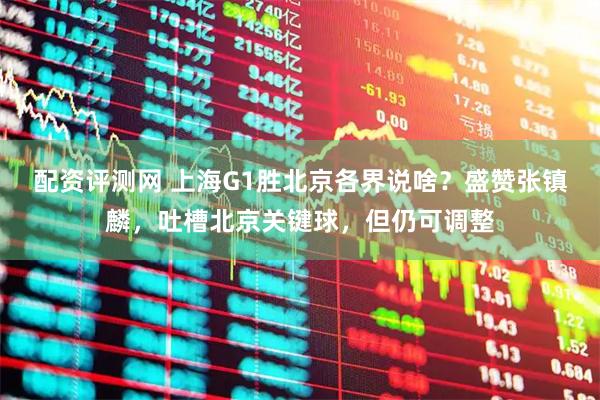 配资评测网 上海G1胜北京各界说啥？盛赞张镇麟，吐槽北京关键球，但仍可调整