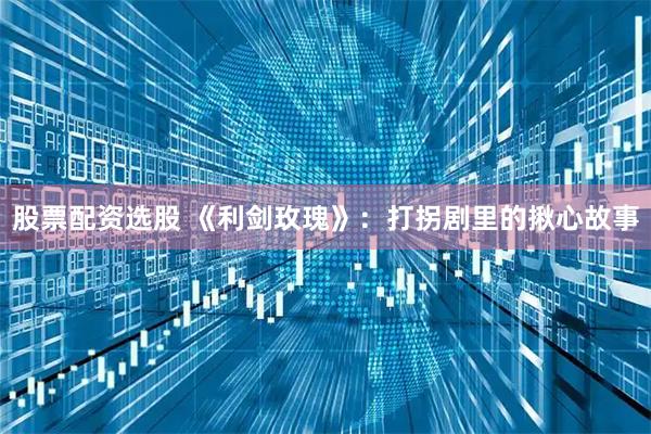 股票配资选股 《利剑玫瑰》：打拐剧里的揪心故事